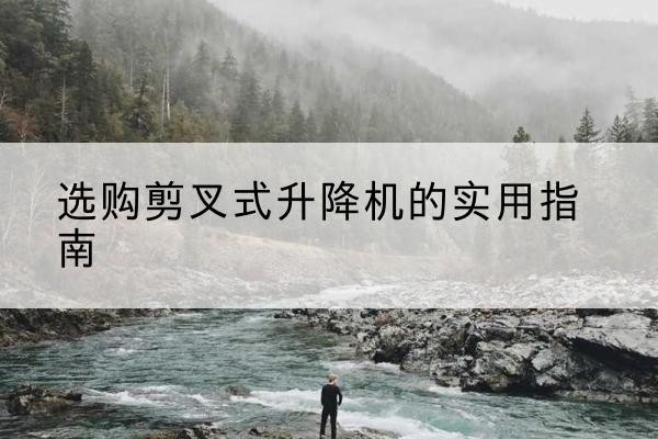 黔西剪叉式升降机怎么选-选购剪叉式升降机的实用指南