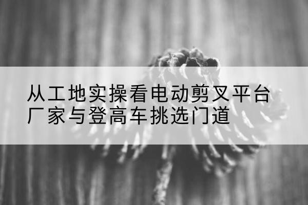 黔西电动剪叉升降平台厂家-从工地实操看电动剪叉平台厂家与登高车挑选门道