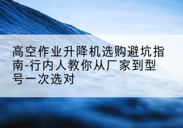 黔西升降平台厂家-高空作业升降机选购避坑指南-行内人教你从厂家到型号一次选对