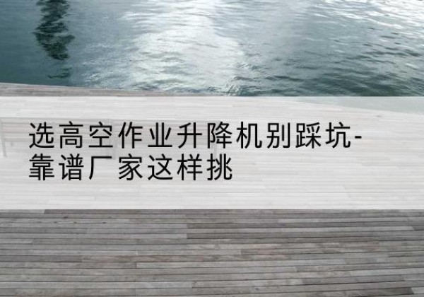 黔西剪叉式升降机厂家-选高空作业升降机别踩坑-靠谱厂家这样挑