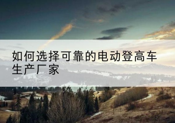 黔西电动登高车厂家-如何选择可靠的电动登高车生产厂家