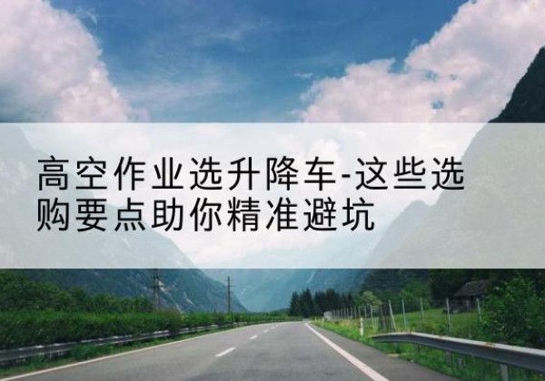 黔西升降车厂家-高空作业选升降车-这些选购要点助你*避坑