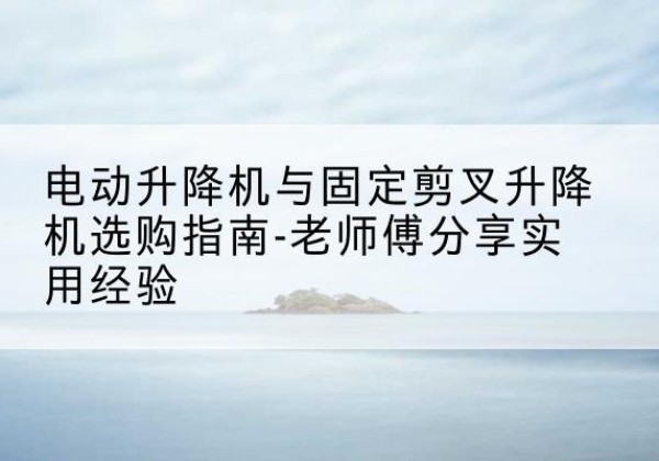 黔西电动升降机怎么选-电动升降机与固定剪叉升降机选购指南-老师傅分享实用经验