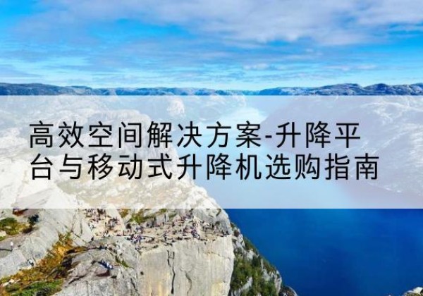 黔西升降平台厂家-*空间解决方案-升降平台与移动式升降机选购指南