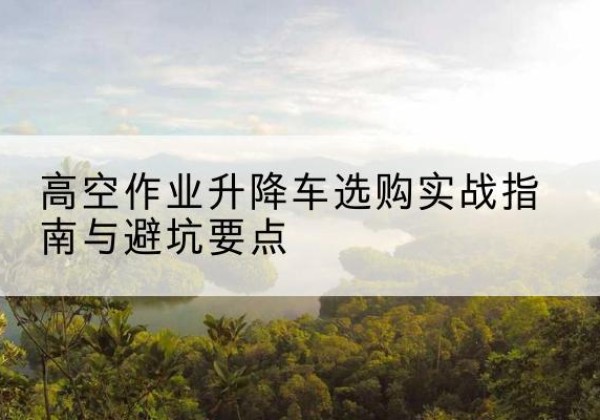 黔西升降车怎么选-高空作业升降车选购实战指南与避坑要点