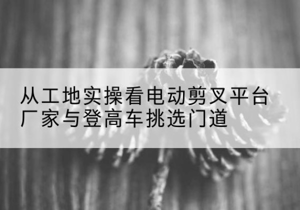 黔西电动剪叉升降平台厂家-从工地实操看电动剪叉平台厂家与登高车挑选门道