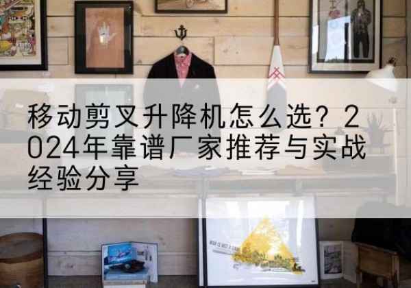 黔西升降平台厂家推荐-移动剪叉升降机怎么选？2024年靠谱厂家推荐与实战经验分享