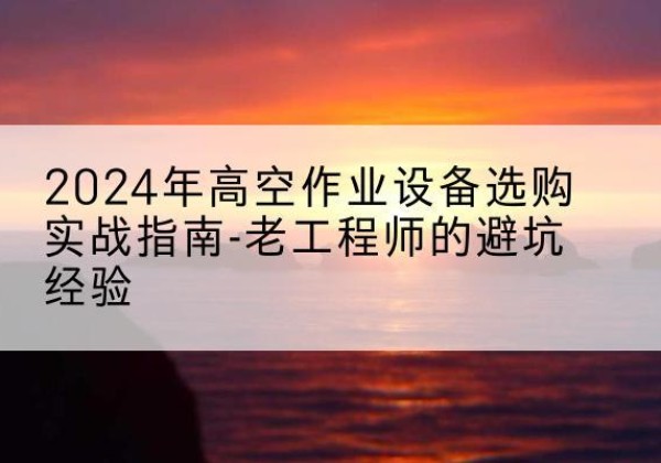 黔西高空作业升降机厂家推荐-2024年高空作业设备选购实战指南-老工程师的避坑经验