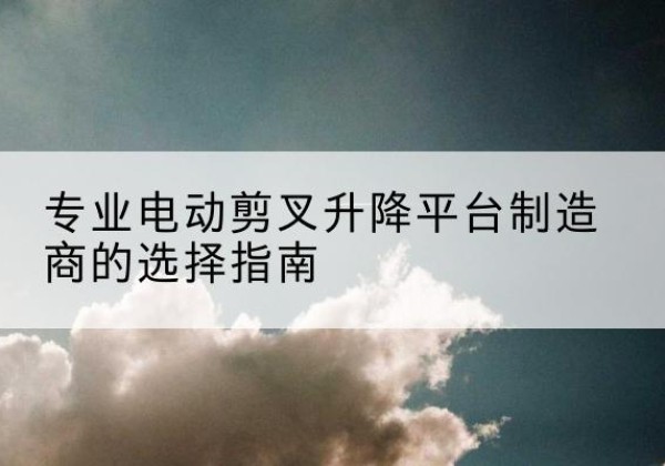 黔西电动剪叉升降平台厂家-专业电动剪叉升降平台制造商的选择指南
