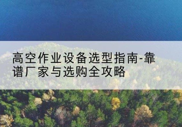 黔西升降车厂家-高空作业设备选型指南-靠谱厂家与选购全攻略