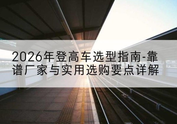 黔西登高车厂家推荐-2026年登高车选型指南-靠谱厂家与实用选购要点详解